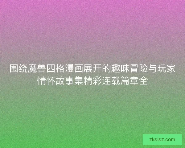 围绕魔兽四格漫画展开的趣味冒险与玩家情怀故事集精彩连载篇章全