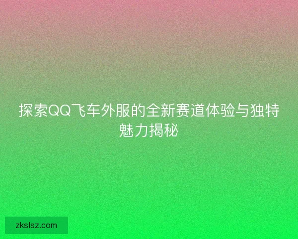 探索QQ飞车外服的全新赛道体验与独特魅力揭秘