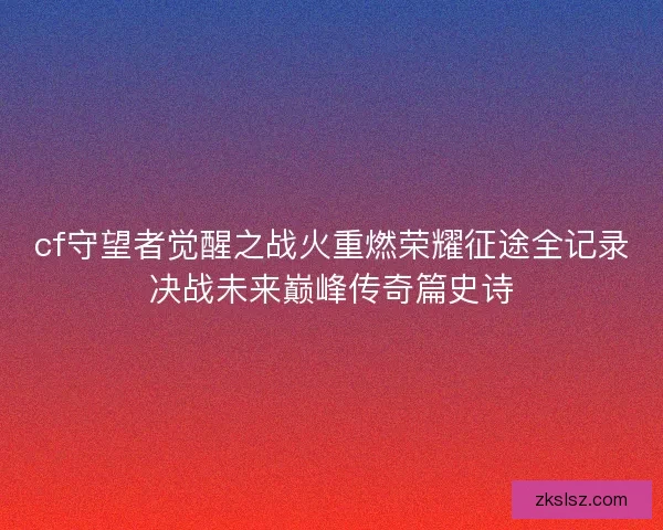 cf守望者觉醒之战火重燃荣耀征途全记录决战未来巅峰传奇篇史诗