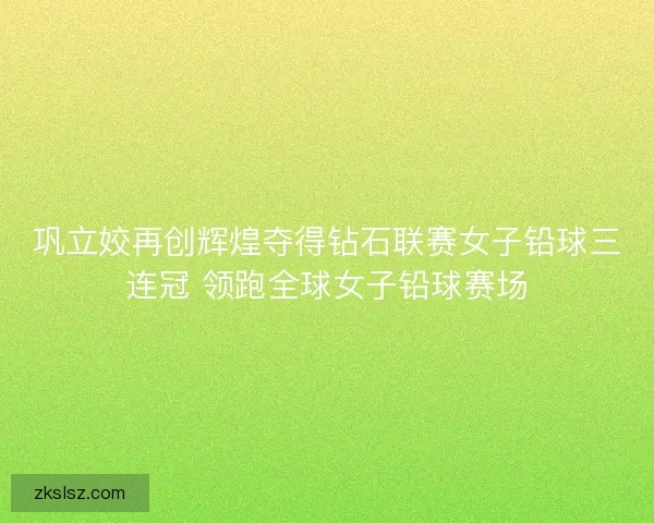 巩立姣再创辉煌夺得钻石联赛女子铅球三连冠 领跑全球女子铅球赛场