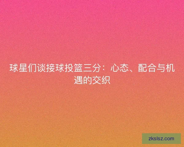 球星们谈接球投篮三分：心态、配合与机遇的交织