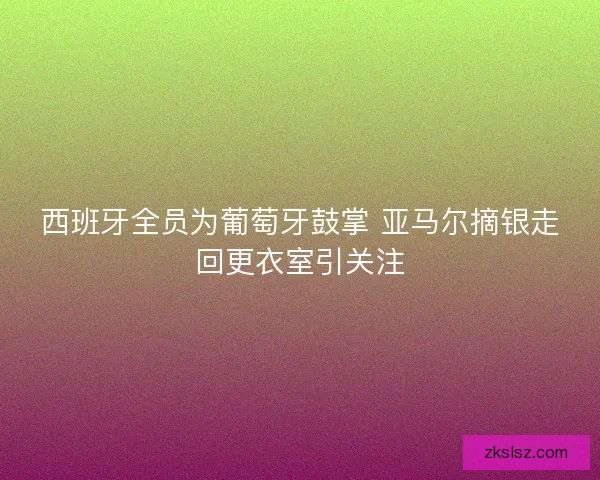 西班牙全员为葡萄牙鼓掌 亚马尔摘银走回更衣室引关注