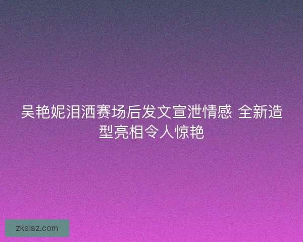 吴艳妮泪洒赛场后发文宣泄情感 全新造型亮相令人惊艳