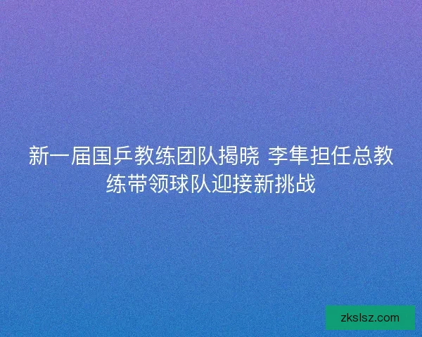 新一届国乒教练团队揭晓 李隼担任总教练带领球队迎接新挑战