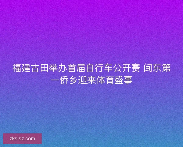 福建古田举办首届自行车公开赛 闽东第一侨乡迎来体育盛事