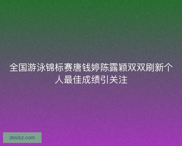 全国游泳锦标赛唐钱婷陈露颖双双刷新个人最佳成绩引关注