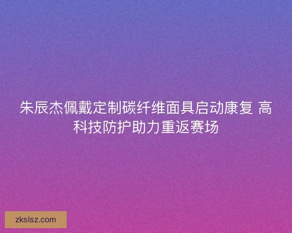 朱辰杰佩戴定制碳纤维面具启动康复 高科技防护助力重返赛场