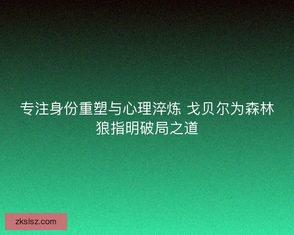 专注身份重塑与心理淬炼 戈贝尔为森林狼指明破局之道