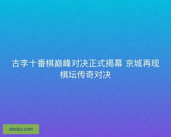古李十番棋巅峰对决正式揭幕 京城再现棋坛传奇对决