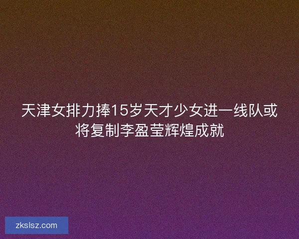 天津女排力捧15岁天才少女进一线队或将复制李盈莹辉煌成就