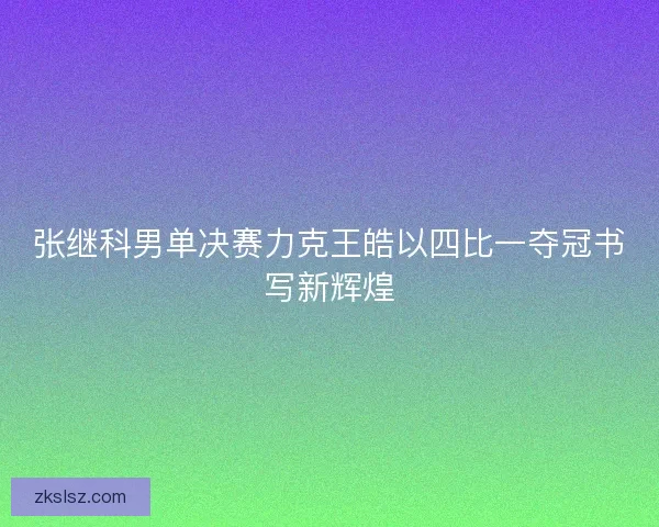 张继科男单决赛力克王皓以四比一夺冠书写新辉煌