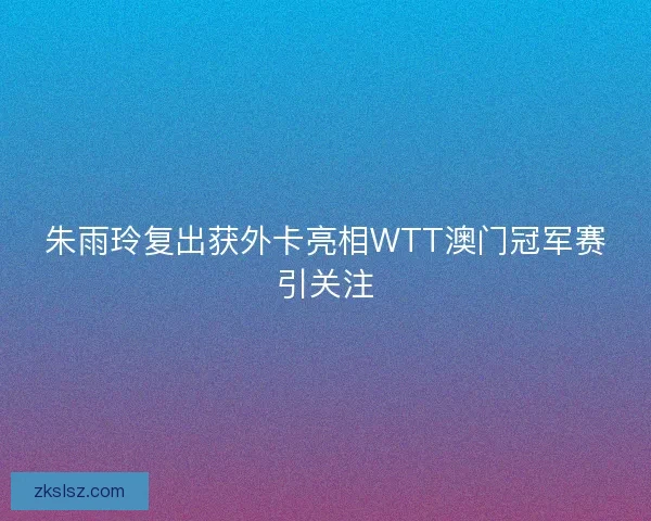 朱雨玲复出获外卡亮相WTT澳门冠军赛引关注