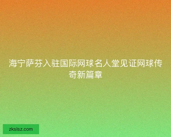 海宁萨芬入驻国际网球名人堂见证网球传奇新篇章