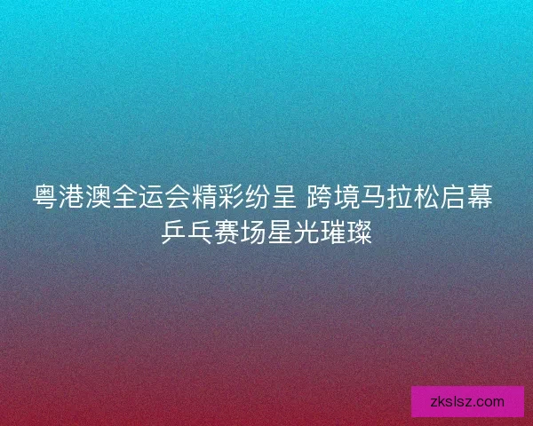 粤港澳全运会精彩纷呈 跨境马拉松启幕 乒乓赛场星光璀璨