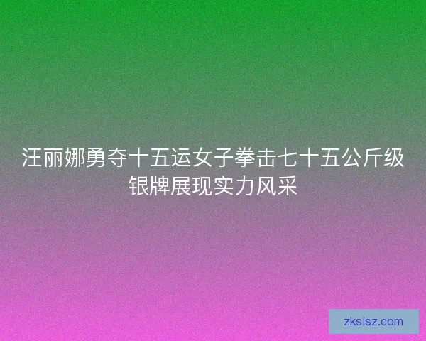 汪丽娜勇夺十五运女子拳击七十五公斤级银牌展现实力风采