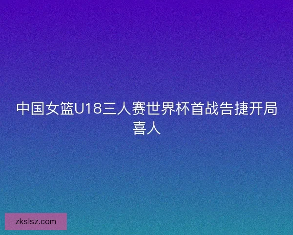 中国女篮U18三人赛世界杯首战告捷开局喜人