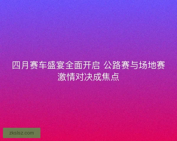 四月赛车盛宴全面开启 公路赛与场地赛激情对决成焦点 四月赛车盛宴全面开启 公路赛与场地赛激情对决成焦点