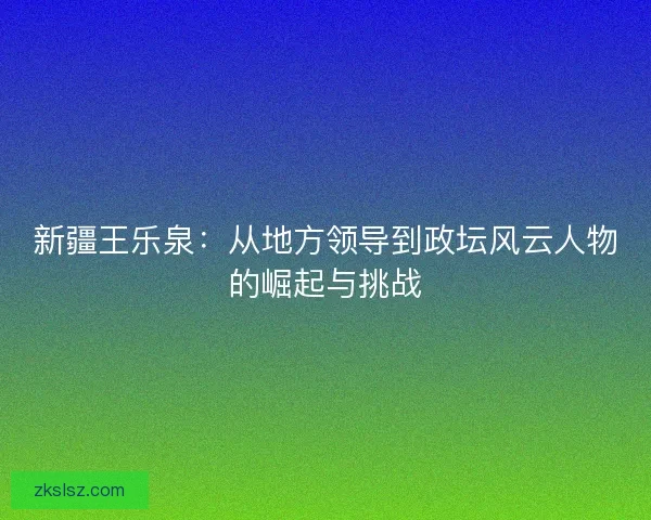 新疆王乐泉:从地方领导到政坛风云人物的崛起与挑战 新疆王乐泉:从地方领导到政坛风云人物的崛起与挑战