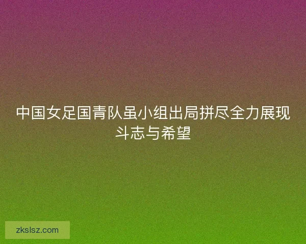 中国女足国青队虽小组出局拼尽全力展现斗志与希望 中国女足国青队虽小组出局拼尽全力展现斗志与希望