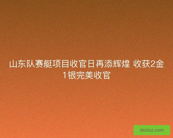 山东队赛艇项目收官日再添辉煌 收获2金1银完美收官 山东队赛艇项目收官日再添辉煌 收获2金1银完美收官