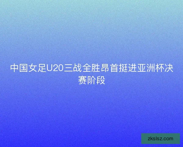 中国女足U20三战全胜昂首挺进亚洲杯决赛阶段