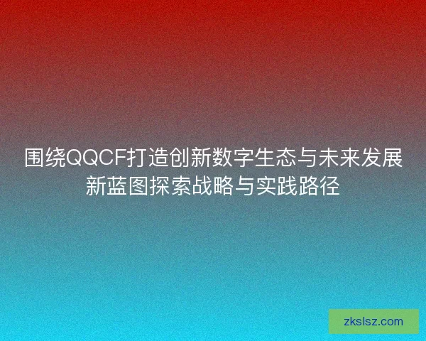 围绕QQCF打造创新数字生态与未来发展新蓝图探索战略与实践路径 围绕QQCF打造创新数字生态与未来发展新蓝图探索战略与实践路径