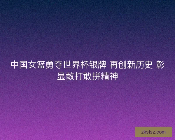 中国女篮勇夺世界杯银牌 再创新历史 彰显敢打敢拼精神