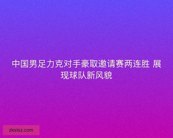 中国男足力克对手豪取邀请赛两连胜 展现球队新风貌