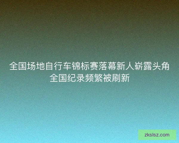 全国场地自行车锦标赛落幕新人崭露头角全国纪录频繁被刷新